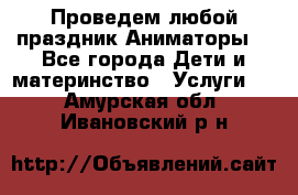 Проведем любой праздник.Аниматоры. - Все города Дети и материнство » Услуги   . Амурская обл.,Ивановский р-н